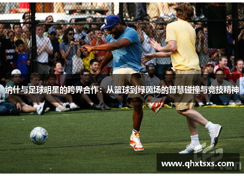 纳什与足球明星的跨界合作：从篮球到绿茵场的智慧碰撞与竞技精神