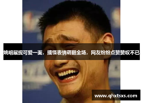 姚明展现可爱一面，搞怪表情萌翻全场，网友纷纷点赞赞叹不已