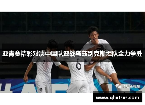 亚青赛精彩对决中国队迎战乌兹别克斯坦队全力争胜