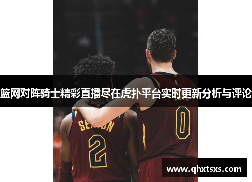 篮网对阵骑士精彩直播尽在虎扑平台实时更新分析与评论